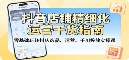 抖音店铺精细化运营干货指南：零基础玩转抖店选品、运营、千川投放实操课